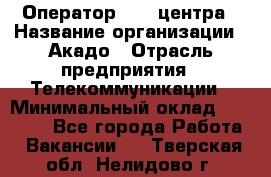 Оператор Call-центра › Название организации ­ Акадо › Отрасль предприятия ­ Телекоммуникации › Минимальный оклад ­ 30 000 - Все города Работа » Вакансии   . Тверская обл.,Нелидово г.